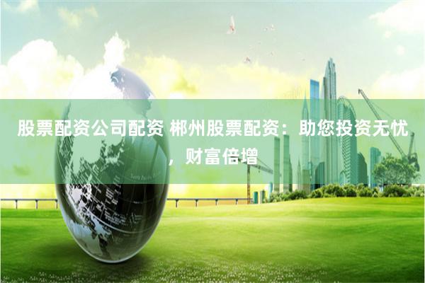 股票配资公司配资 郴州股票配资：助您投资无忧，财富倍增