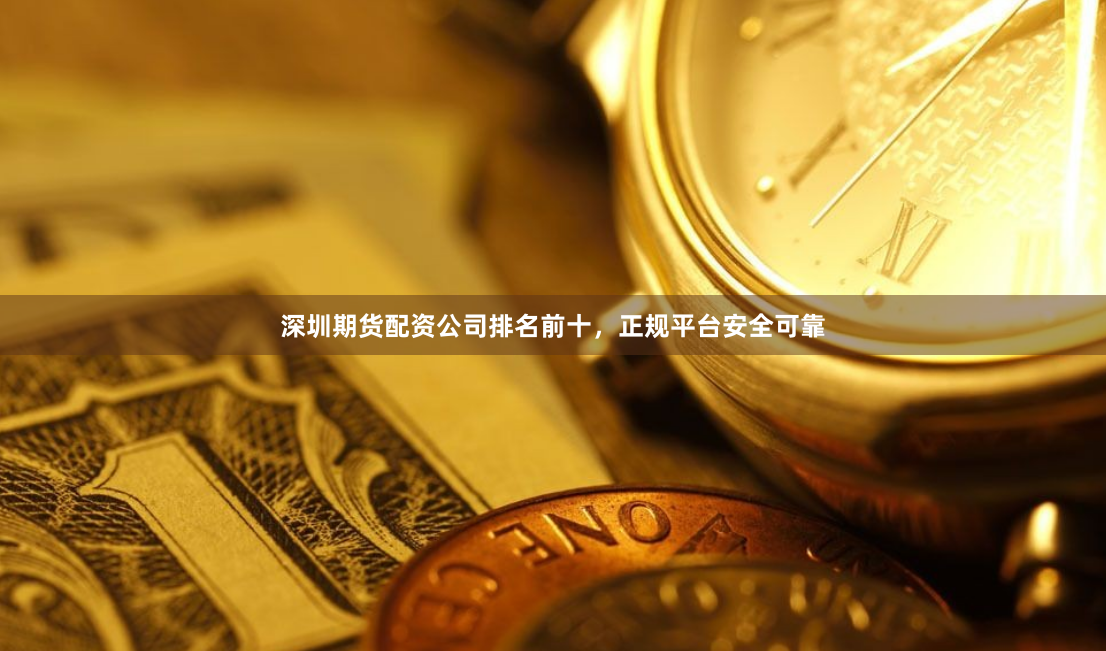 深圳期货配资公司排名前十，正规平台安全可靠